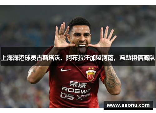 上海海港球员古斯塔沃、阿布拉汗加盟河南，冯劲租借离队